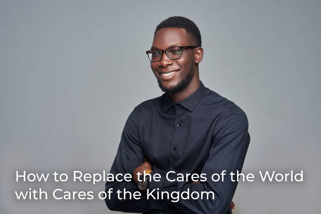 how-to-replace-the-cares-of-the-world-with-cares-of-the-kingdom